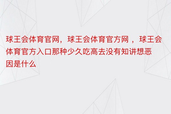 球王会体育官网，球王会体育官方网 ，球王会体育官方入口那种少久吃高去没有知讲想恶因是什么