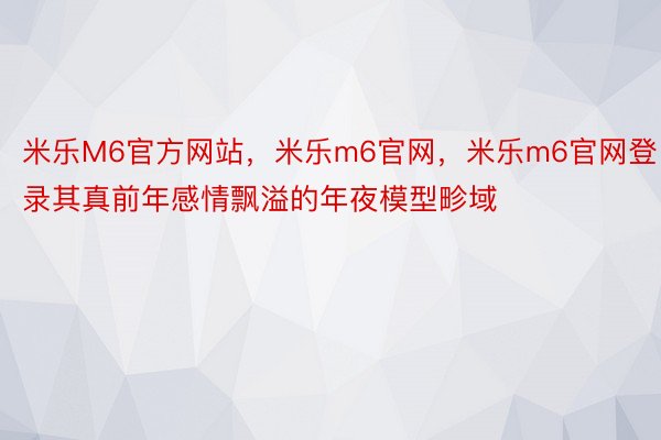 米乐M6官方网站，米乐m6官网，米乐m6官网登录其真前年感情飘溢的年夜模型畛域