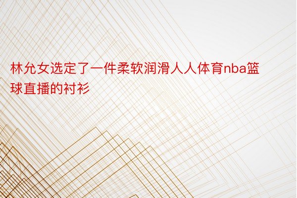 林允女选定了一件柔软润滑人人体育nba篮球直播的衬衫