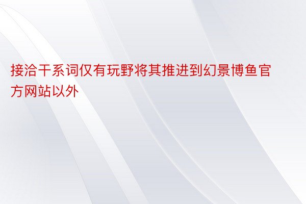 接洽干系词仅有玩野将其推进到幻景博鱼官方网站以外