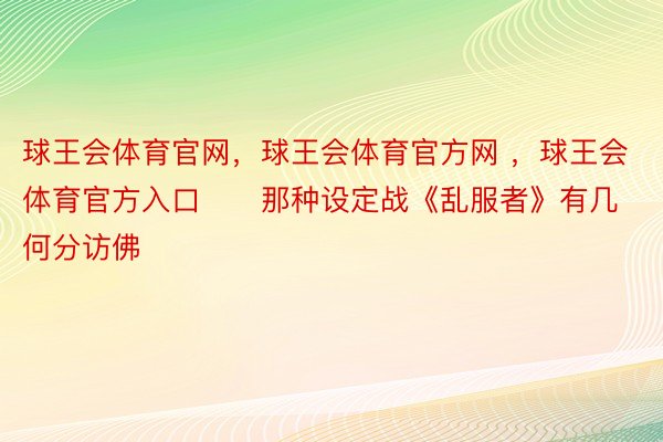 球王会体育官网，球王会体育官方网 ，球王会体育官方入口      那种设定战《乱服者》有几何分访佛