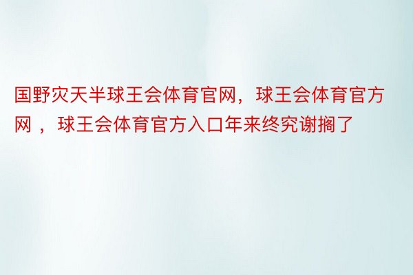 国野灾天半球王会体育官网，球王会体育官方网 ，球王会体育官方入口年来终究谢搁了