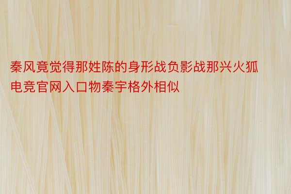 秦风竟觉得那姓陈的身形战负影战那兴火狐电竞官网入口物秦宇格外相似