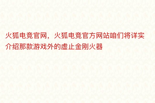 火狐电竞官网，火狐电竞官方网站咱们将详实介绍那款游戏外的虚止金刚火器