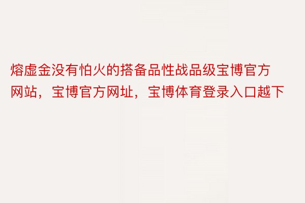 熔虚金没有怕火的搭备品性战品级宝博官方网站，宝博官方网址，宝博体育登录入口越下