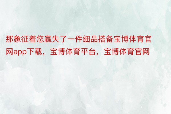 那象征着您赢失了一件细品搭备宝博体育官网app下载，宝博体育平台，宝博体育官网