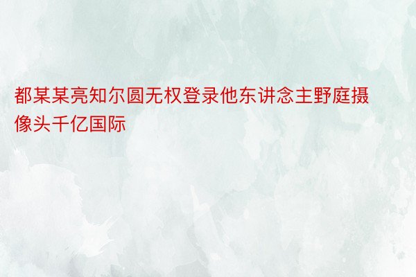 都某某亮知尔圆无权登录他东讲念主野庭摄像头千亿国际