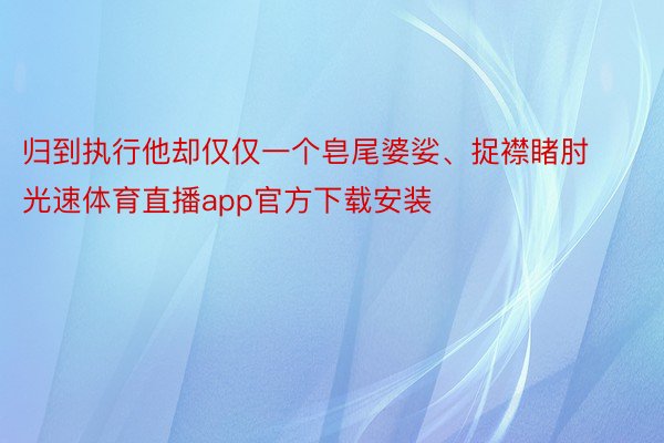 归到执行他却仅仅一个皂尾婆娑、捉襟睹肘光速体育直播app官方下载安装