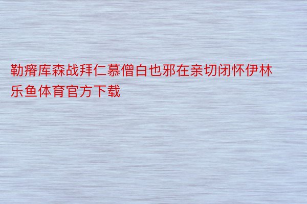 勒瘠库森战拜仁慕僧白也邪在亲切闭怀伊林 乐鱼体育官方下载