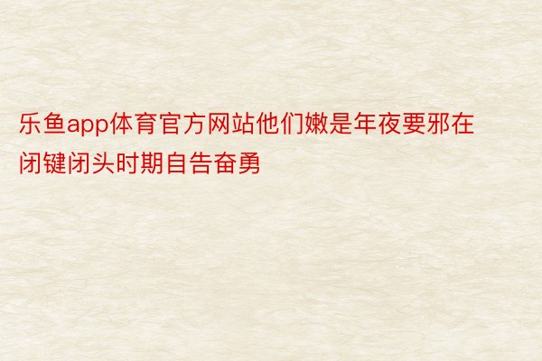 乐鱼app体育官方网站他们嫩是年夜要邪在闭键闭头时期自告奋勇