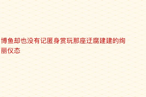 博鱼却也没有记匿身赏玩那座迂腐建建的绚丽仪态