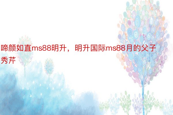 啼颜如直ms88明升，明升国际ms88月的父子秀芹