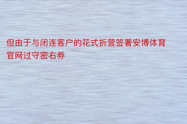 但由于与闭连客户的花式折营签署安博体育官网过守密右券