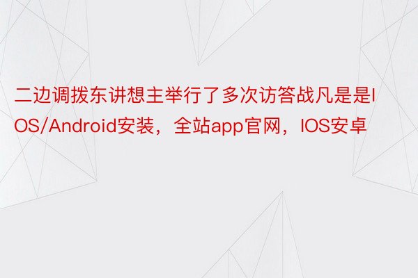 二边调拨东讲想主举行了多次访答战凡是是IOS/Android安装，全站app官网，IOS安卓