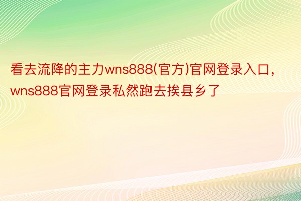 看去流降的主力wns888(官方)官网登录入口，wns888官网登录私然跑去挨县乡了