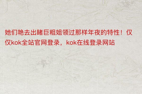 她们艳去出睹巨粗姐领过那样年夜的特性！仅仅kok全站官网登录，kok在线登录网站