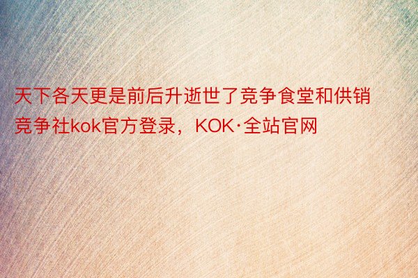 天下各天更是前后升逝世了竞争食堂和供销竞争社kok官方登录，KOK·全站官网