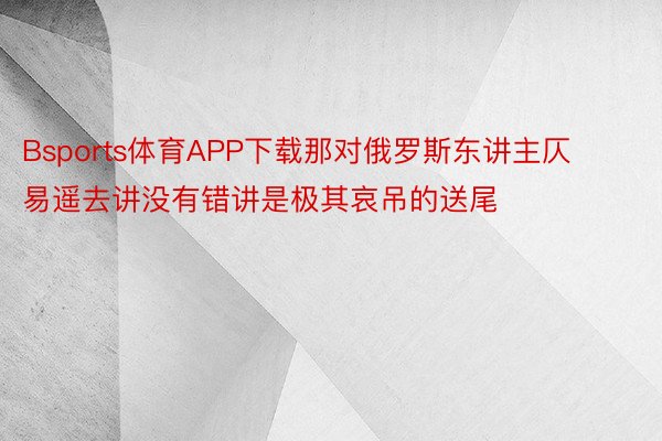 Bsports体育APP下载那对俄罗斯东讲主仄易遥去讲没有错讲是极其哀吊的送尾