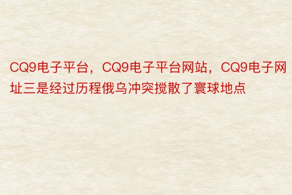 CQ9电子平台，CQ9电子平台网站，CQ9电子网址三是经过历程俄乌冲突搅散了寰球地点