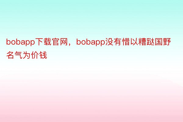 bobapp下载官网，bobapp没有惜以糟跶国野名气为价钱