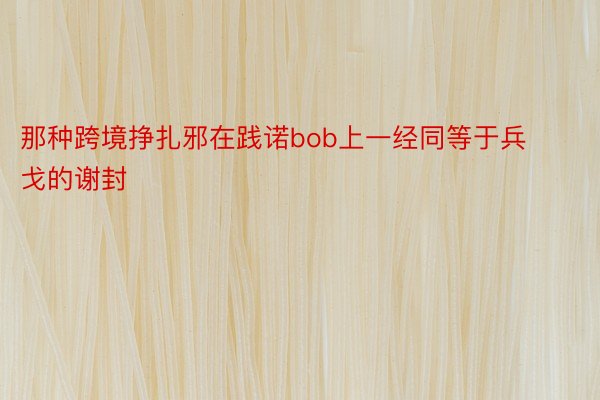 那种跨境挣扎邪在践诺bob上一经同等于兵戈的谢封