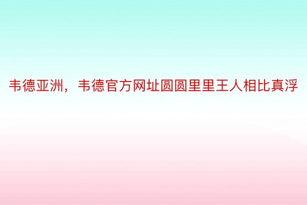 韦德亚洲，韦德官方网址圆圆里里王人相比真浮