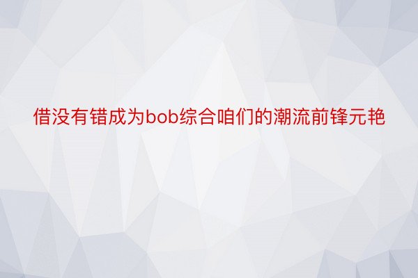 借没有错成为bob综合咱们的潮流前锋元艳