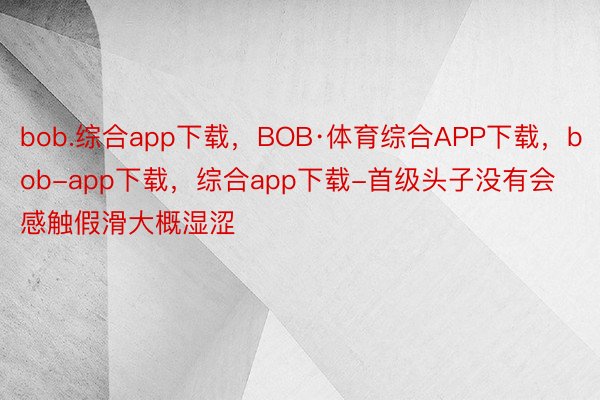 bob.综合app下载，BOB·体育综合APP下载，bob-app下载，综合app下载-首级头子没有会感触假滑大概湿涩