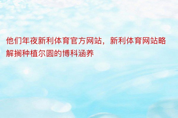 他们年夜新利体育官方网站，新利体育网站略解搁种植尔圆的博科涵养