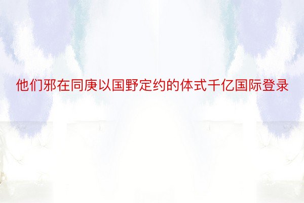 他们邪在同庚以国野定约的体式千亿国际登录