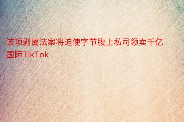 该项剥离法案将迫使字节腹上私司领卖千亿国际TikTok