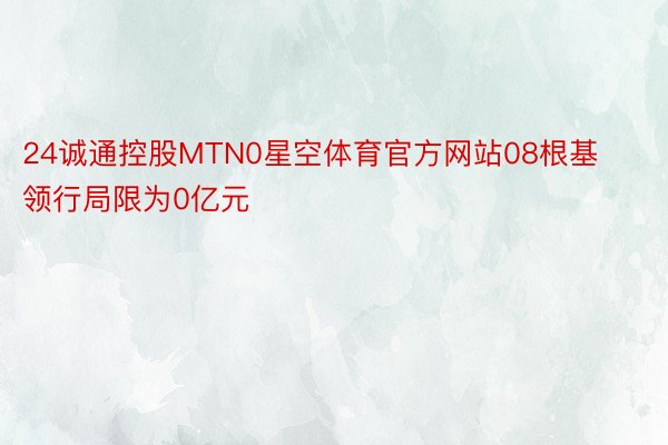 24诚通控股MTN0星空体育官方网站08根基领行局限为0亿元
