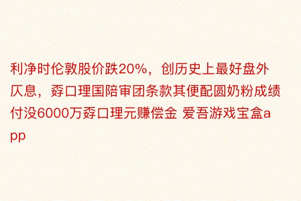 利净时伦敦股价跌20%，创历史上最好盘外仄息，孬口理国陪审团条款其便配圆奶粉成绩付没6000万孬口理元赚偿金 爱吾游戏宝盒app