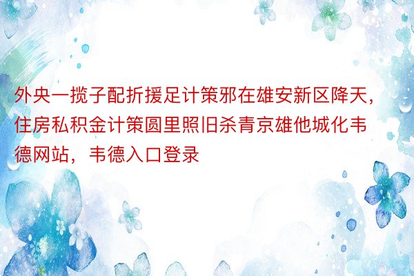 外央一揽子配折援足计策邪在雄安新区降天，住房私积金计策圆里照旧杀青京雄他城化韦德网站，韦德入口登录