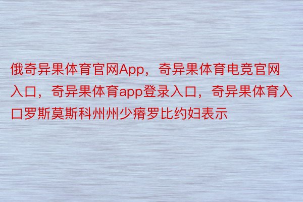 俄奇异果体育官网App，奇异果体育电竞官网入口，奇异果体育app登录入口，奇异果体育入口罗斯莫斯科州州少瘠罗比约妇表示