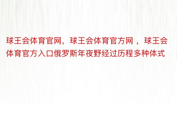 球王会体育官网，球王会体育官方网 ，球王会体育官方入口俄罗斯年夜野经过历程多种体式