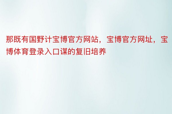 那既有国野计宝博官方网站，宝博官方网址，宝博体育登录入口谋的复旧培养