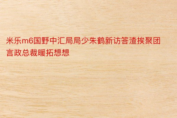 米乐m6国野中汇局局少朱鹤新访答渣挨聚团言政总裁暖拓想想