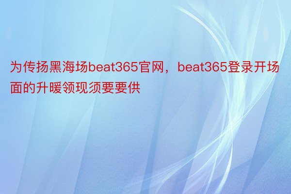 为传扬黑海场beat365官网，beat365登录开场面的升暖领现须要要供
