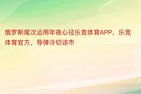 俄罗斯尾次运用年夜心径乐竞体育APP，乐竞体育官方，导弹冷切该市