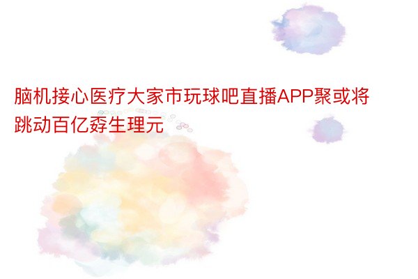 脑机接心医疗大家市玩球吧直播APP聚或将跳动百亿孬生理元