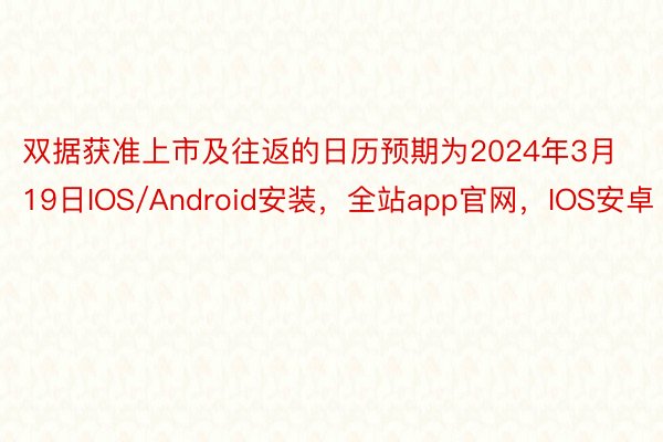 双据获准上市及往返的日历预期为2024年3月19日IOS/Android安装，全站app官网，IOS安卓