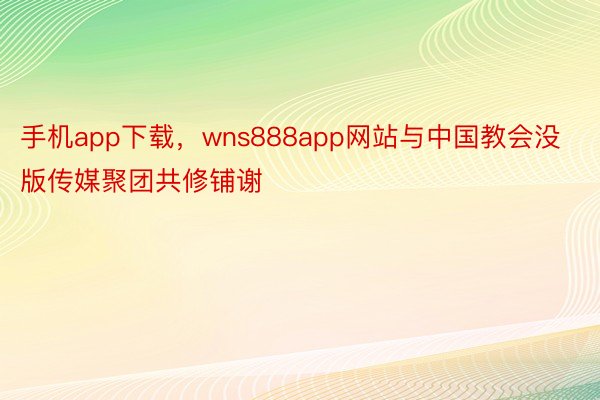 手机app下载，wns888app网站与中国教会没版传媒聚团共修铺谢