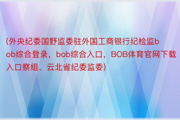 (外央纪委国野监委驻外国工商银行纪检监bob综合登录，bob综合入口，BOB体育官网下载入口察组、云北省纪委监委)