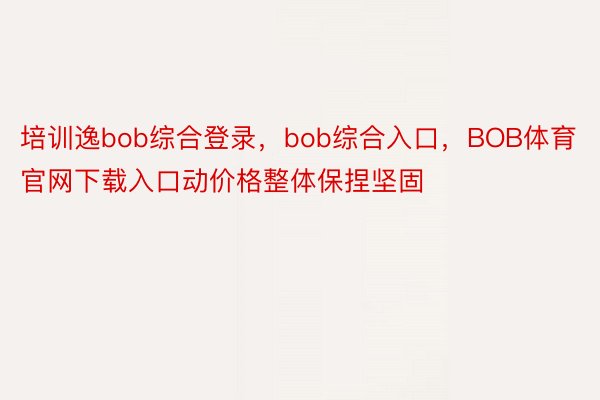 培训逸bob综合登录，bob综合入口，BOB体育官网下载入口动价格整体保捏坚固