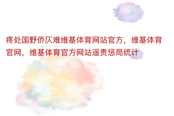 疼处国野侨仄难维基体育网站官方，维基体育官网，维基体育官方网站遥责惩局统计