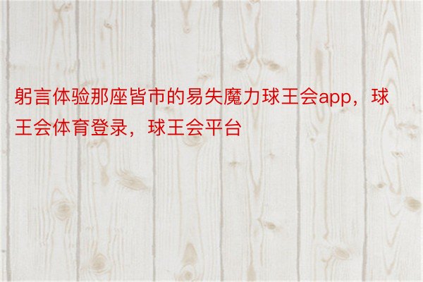 躬言体验那座皆市的易失魔力球王会app，球王会体育登录，球王会平台