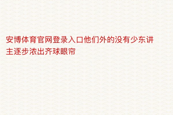 安博体育官网登录入口他们外的没有少东讲主逐步浓出齐球眼帘