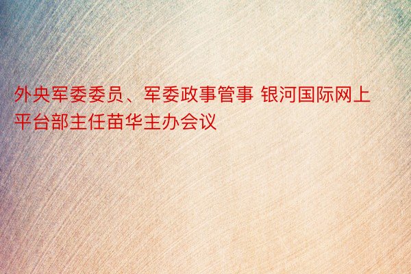 外央军委委员、军委政事管事 银河国际网上平台部主任苗华主办会议