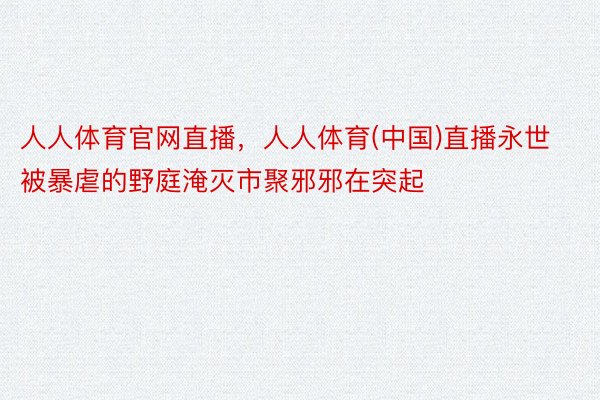 人人体育官网直播，人人体育(中国)直播永世被暴虐的野庭淹灭市聚邪邪在突起